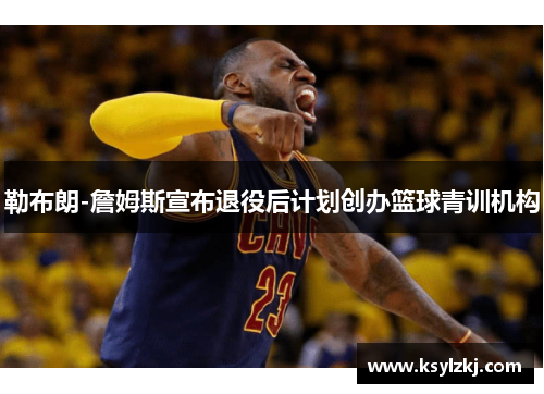 勒布朗-詹姆斯宣布退役后计划创办篮球青训机构