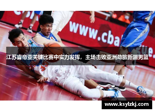 江苏肯帝亚关键比赛中实力发挥，主场击败亚洲劲旅新疆男篮