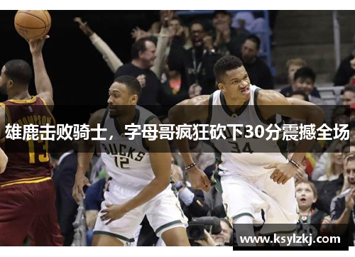 雄鹿击败骑士，字母哥疯狂砍下30分震撼全场