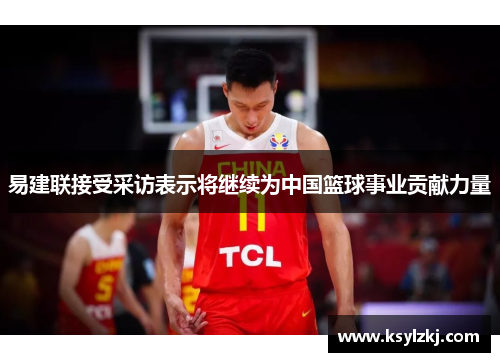 易建联接受采访表示将继续为中国篮球事业贡献力量
