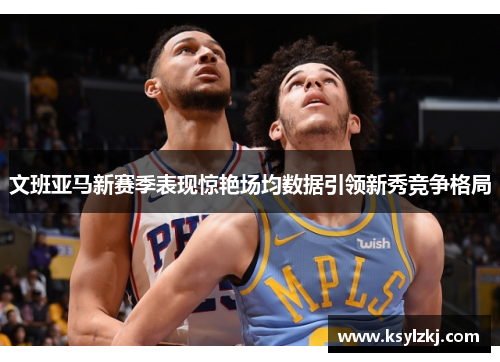 文班亚马新赛季表现惊艳场均数据引领新秀竞争格局
