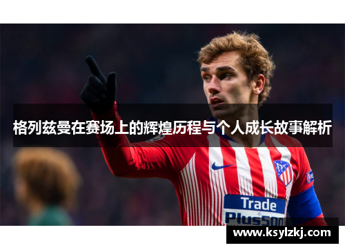 格列兹曼在赛场上的辉煌历程与个人成长故事解析