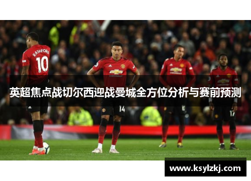 英超焦点战切尔西迎战曼城全方位分析与赛前预测